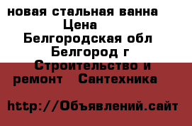 новая стальная ванна 170*70 › Цена ­ 4 000 - Белгородская обл., Белгород г. Строительство и ремонт » Сантехника   